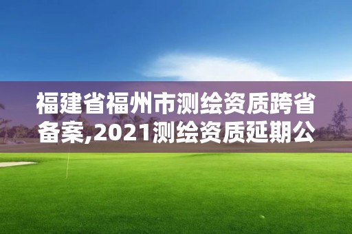 福建省福州市测绘资质跨省备案,2021测绘资质延期公告福建省