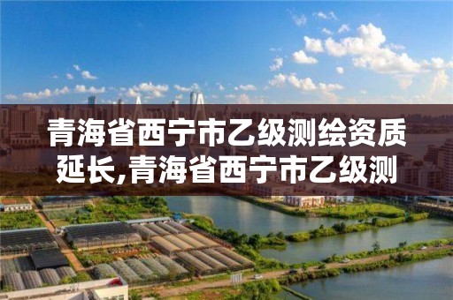 青海省西宁市乙级测绘资质延长,青海省西宁市乙级测绘资质延长公告