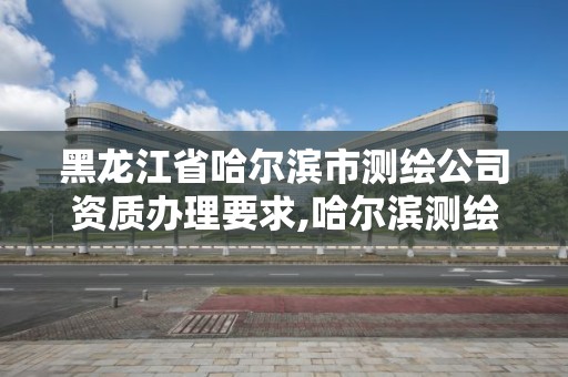 黑龙江省哈尔滨市测绘公司资质办理要求,哈尔滨测绘职工中等专业学校