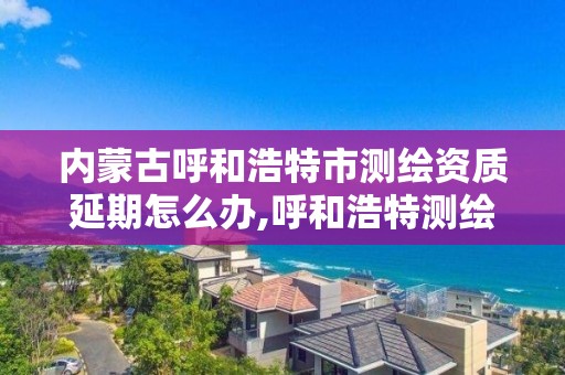 内蒙古呼和浩特市测绘资质延期怎么办,呼和浩特测绘公司招聘