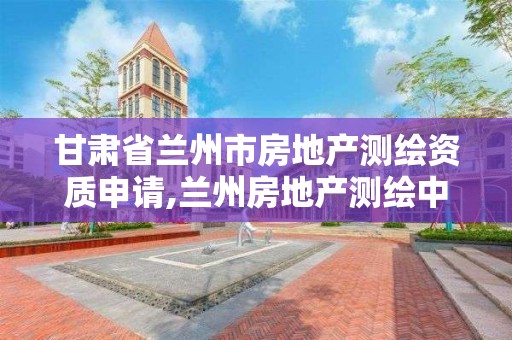 甘肃省兰州市房地产测绘资质申请,兰州房地产测绘中心