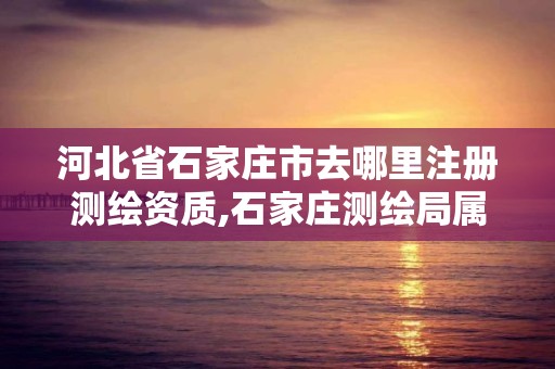 河北省石家庄市去哪里注册测绘资质,石家庄测绘局属于哪个区