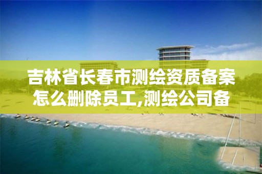 吉林省长春市测绘资质备案怎么删除员工,测绘公司备案登记。