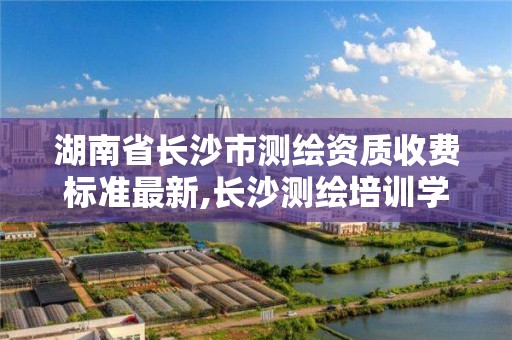 湖南省长沙市测绘资质收费标准最新,长沙测绘培训学校