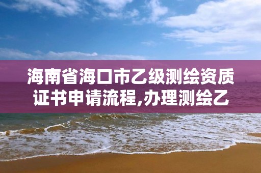 海南省海口市乙级测绘资质证书申请流程,办理测绘乙级资质要求。