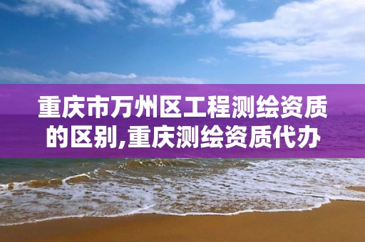 重庆市万州区工程测绘资质的区别,重庆测绘资质代办