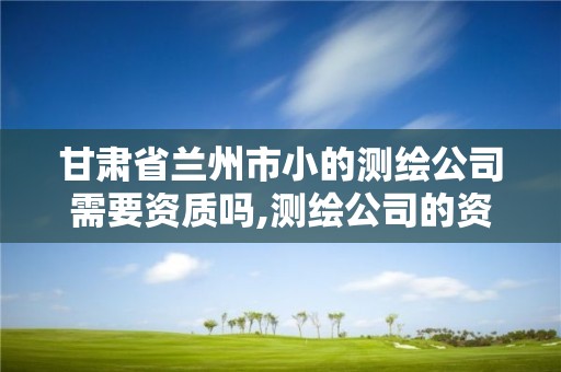 甘肃省兰州市小的测绘公司需要资质吗,测绘公司的资质去哪里申请。