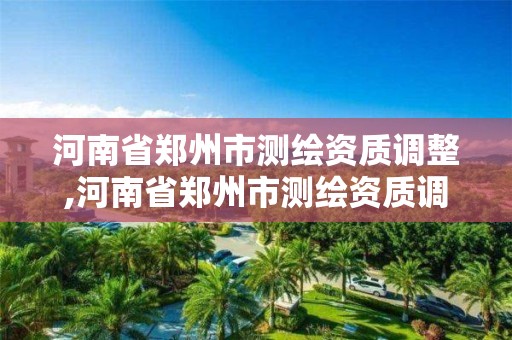 河南省郑州市测绘资质调整,河南省郑州市测绘资质调整公示