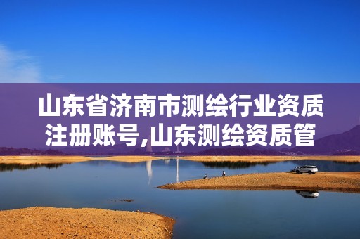 山东省济南市测绘行业资质注册账号,山东测绘资质管理平台