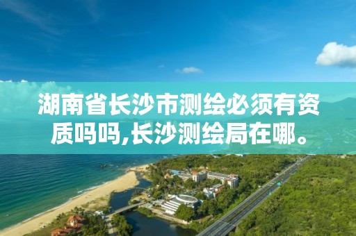 湖南省长沙市测绘必须有资质吗吗,长沙测绘局在哪。