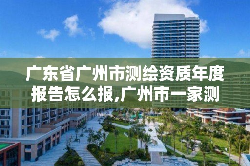 广东省广州市测绘资质年度报告怎么报,广州市一家测绘资质单位。