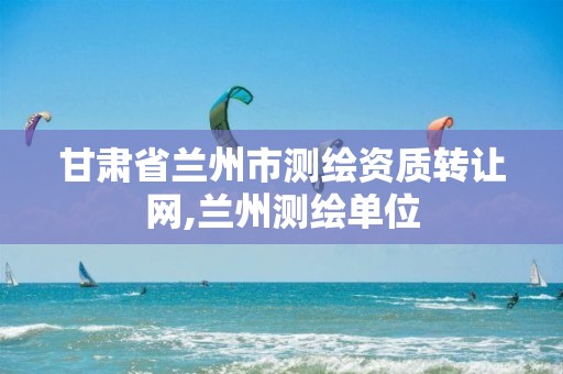 甘肃省兰州市测绘资质转让网,兰州测绘单位