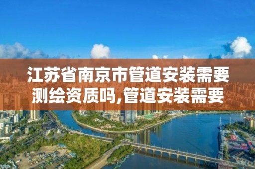 江苏省南京市管道安装需要测绘资质吗,管道安装需要什么证书