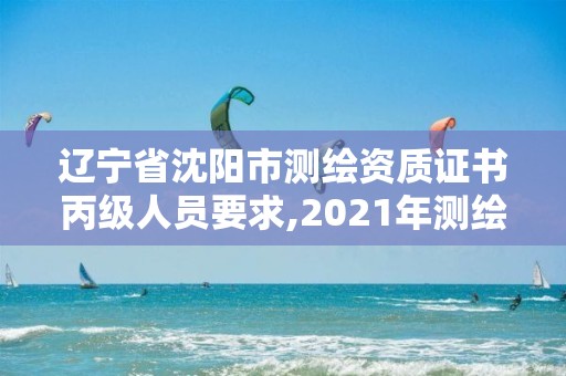 辽宁省沈阳市测绘资质证书丙级人员要求,2021年测绘资质丙级申报条件。