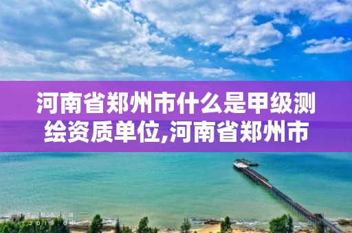 河南省郑州市什么是甲级测绘资质单位,河南省郑州市什么是甲级测绘资质单位