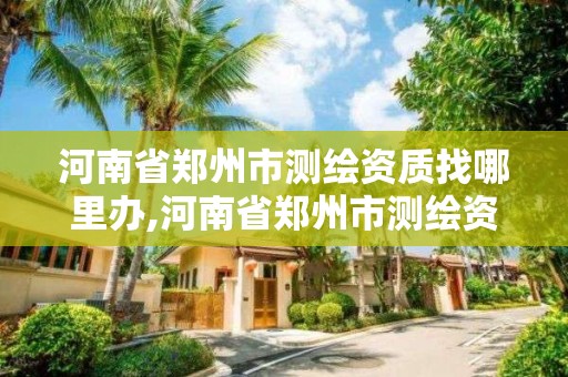 河南省郑州市测绘资质找哪里办,河南省郑州市测绘资质找哪里办理的