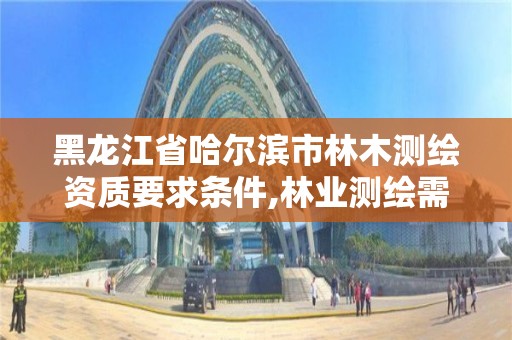 黑龙江省哈尔滨市林木测绘资质要求条件,林业测绘需要什么资质