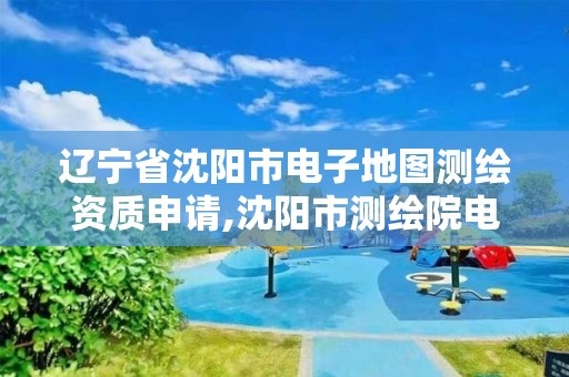 辽宁省沈阳市电子地图测绘资质申请,沈阳市测绘院电话