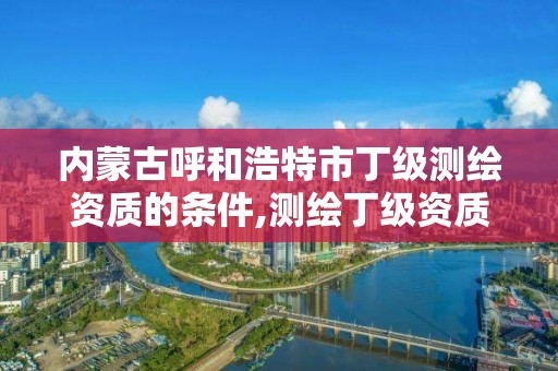 内蒙古呼和浩特市丁级测绘资质的条件,测绘丁级资质业务范围及作业限额