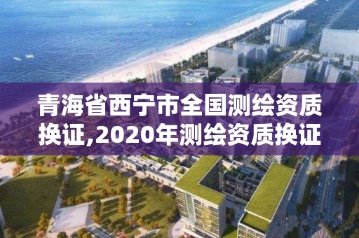 青海省西宁市全国测绘资质换证,2020年测绘资质换证