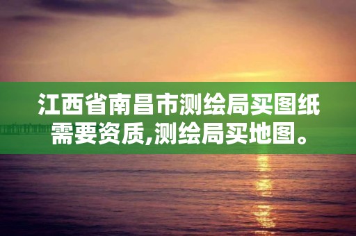 江西省南昌市测绘局买图纸需要资质,测绘局买地图。