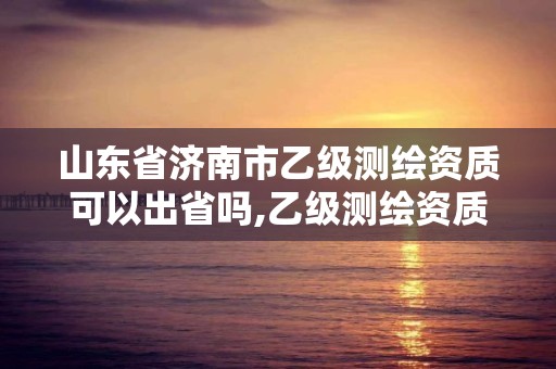 山东省济南市乙级测绘资质可以出省吗,乙级测绘资质可以跨省作业吗