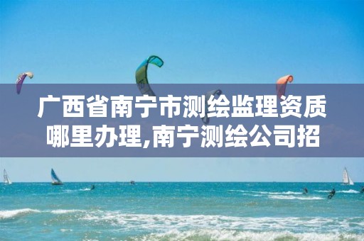 广西省南宁市测绘监理资质哪里办理,南宁测绘公司招聘信息网