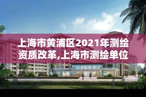 上海市黄浦区2021年测绘资质改革,上海市测绘单位名单