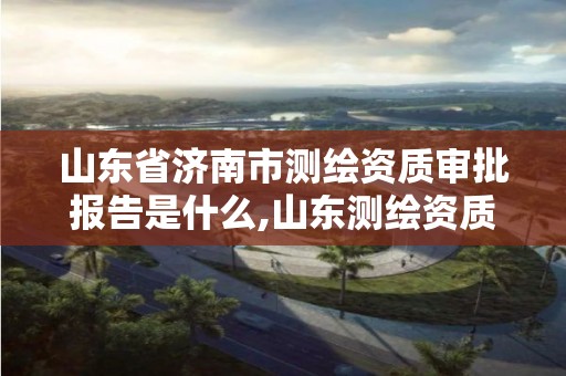 山东省济南市测绘资质审批报告是什么,山东测绘资质管理平台。