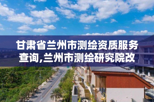 甘肃省兰州市测绘资质服务查询,兰州市测绘研究院改企了吗