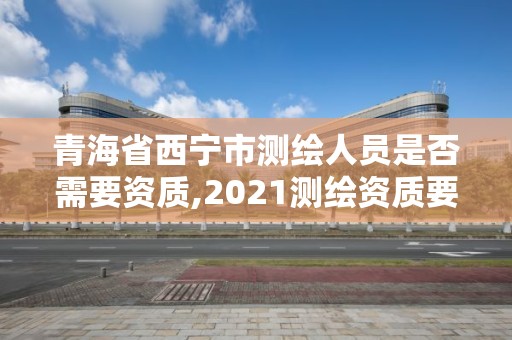 青海省西宁市测绘人员是否需要资质,2021测绘资质要求