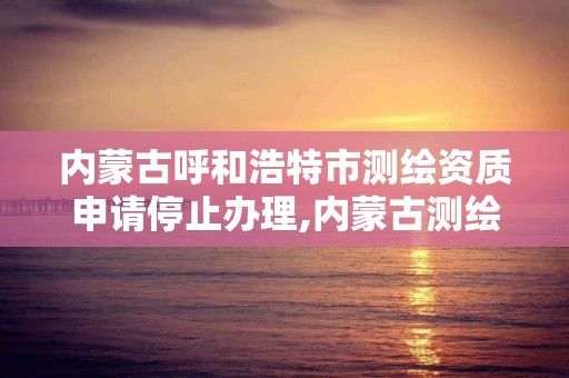 内蒙古呼和浩特市测绘资质申请停止办理,内蒙古测绘资质延期公告