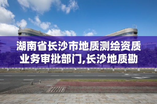 湖南省长沙市地质测绘资质业务审批部门,长沙地质勘测院。