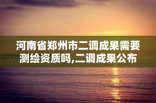 河南省郑州市二调成果需要测绘资质吗,二调成果公布。