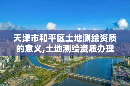 天津市和平区土地测绘资质的意义,土地测绘资质办理