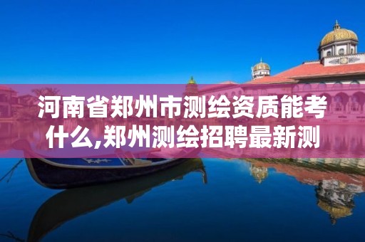 河南省郑州市测绘资质能考什么,郑州测绘招聘最新测绘招聘