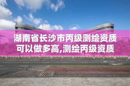 湖南省长沙市丙级测绘资质可以做多高,测绘丙级资质办下来多少钱。