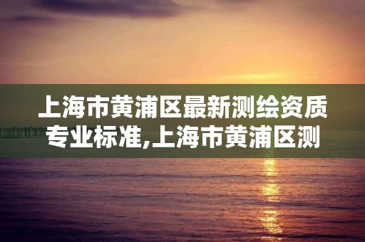 上海市黄浦区最新测绘资质专业标准,上海市黄浦区测绘中心