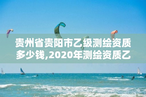 贵州省贵阳市乙级测绘资质多少钱,2020年测绘资质乙级需要什么条件