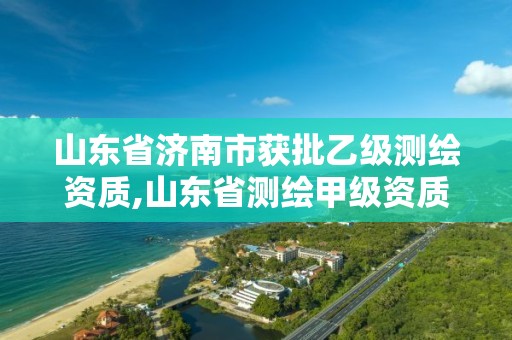 山东省济南市获批乙级测绘资质,山东省测绘甲级资质单位