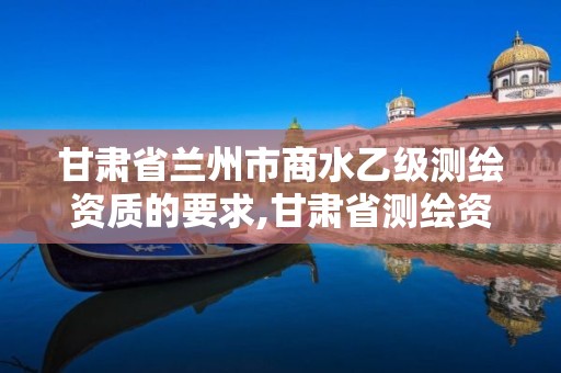 甘肃省兰州市商水乙级测绘资质的要求,甘肃省测绘资质延期公告。