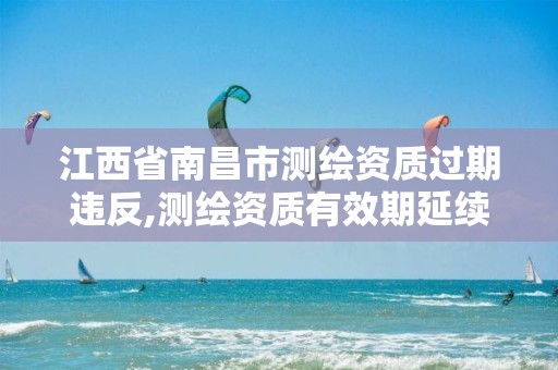 江西省南昌市测绘资质过期违反,测绘资质有效期延续