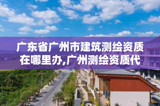 广东省广州市建筑测绘资质在哪里办,广州测绘资质代办