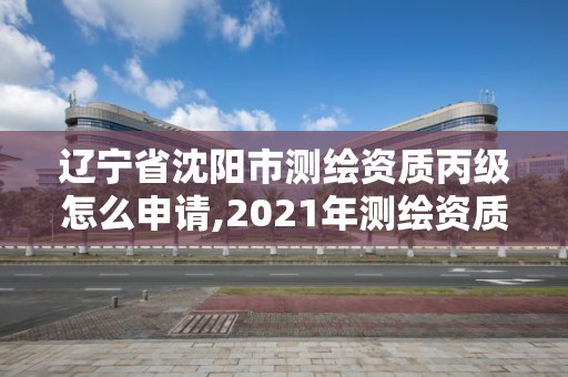 辽宁省沈阳市测绘资质丙级怎么申请,2021年测绘资质丙级申报条件