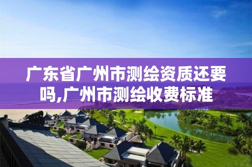 广东省广州市测绘资质还要吗,广州市测绘收费标准