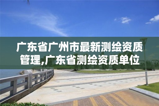 广东省广州市最新测绘资质管理,广东省测绘资质单位名单