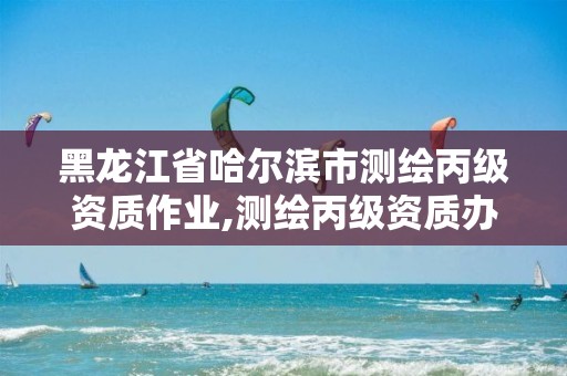 黑龙江省哈尔滨市测绘丙级资质作业,测绘丙级资质办下来多少钱