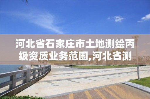 河北省石家庄市土地测绘丙级资质业务范围,河北省测绘丙级资质办理需要多少人。