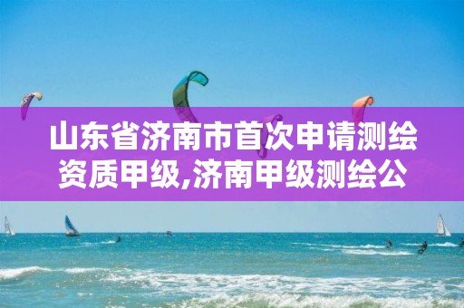 山东省济南市首次申请测绘资质甲级,济南甲级测绘公司