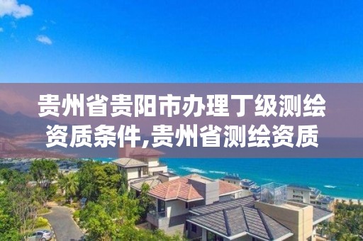 贵州省贵阳市办理丁级测绘资质条件,贵州省测绘资质管理系统